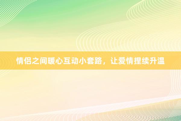 情侣之间暖心互动小套路，让爱情捏续升温