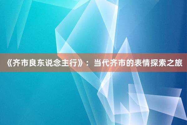 《齐市良东说念主行》：当代齐市的表情探索之旅